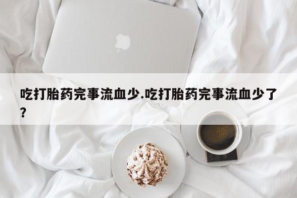 买打胎药私人联系方式吃打胎药完事流血少.吃打胎药完事流血少了？