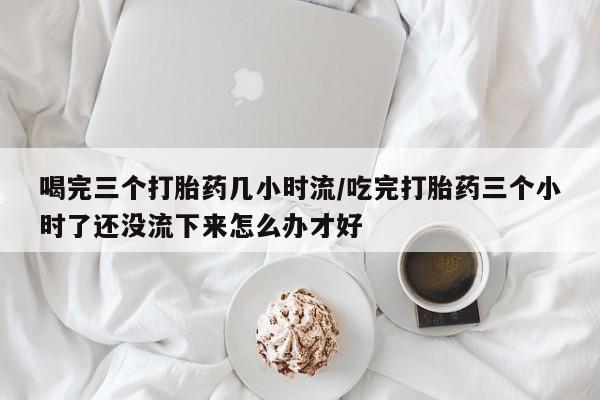 买打胎药私人联系方式喝完三个打胎药几小时流/吃完打胎药三个小时了还没流下来怎么办才好