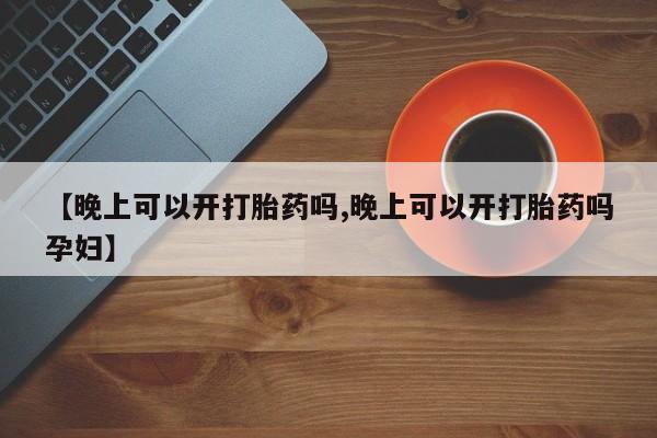 买打胎药私人联系方式【晚上可以开打胎药吗,晚上可以开打胎药吗孕妇】