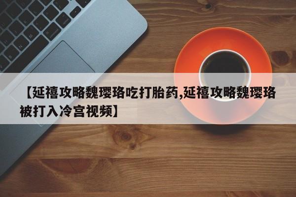 买打胎药私人联系方式【延禧攻略魏璎珞吃打胎药,延禧攻略魏璎珞被打入冷宫视频】
