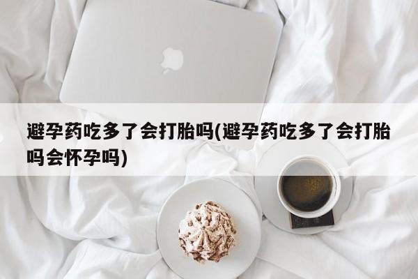 买打胎药私人联系方式避孕药吃多了会打胎吗(避孕药吃多了会打胎吗会怀孕吗)