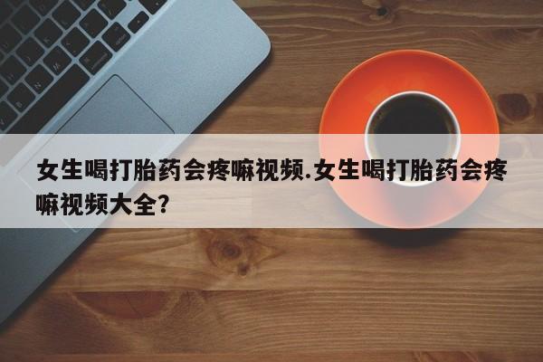 买打胎药私人联系方式女生喝打胎药会疼嘛视频.女生喝打胎药会疼嘛视频大全？