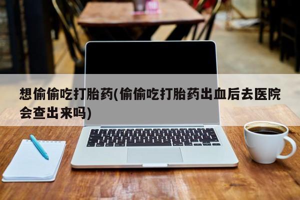 买打胎药私人联系方式想偷偷吃打胎药(偷偷吃打胎药出血后去医院会查出来吗)