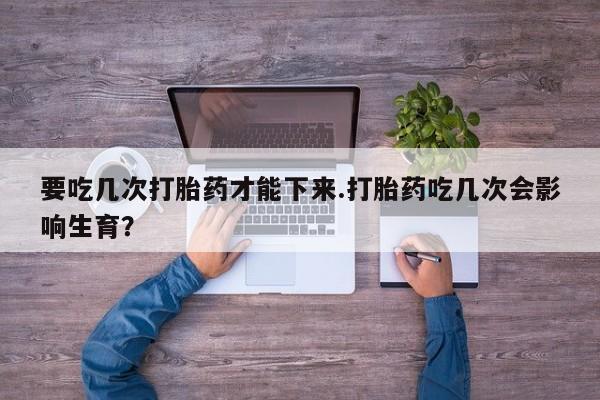 买打胎药私人联系方式要吃几次打胎药才能下来.打胎药吃几次会影响生育？