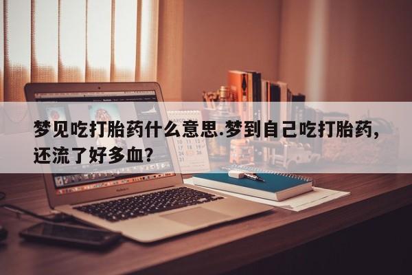 买打胎药私人联系方式梦见吃打胎药什么意思.梦到自己吃打胎药,还流了好多血?