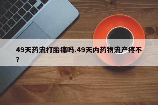 买打胎药私人联系方式49天药流打胎痛吗.49天内药物流产疼不？