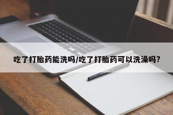 买打胎药私人联系方式吃了打胎药能洗吗/吃了打胎药可以洗澡吗?