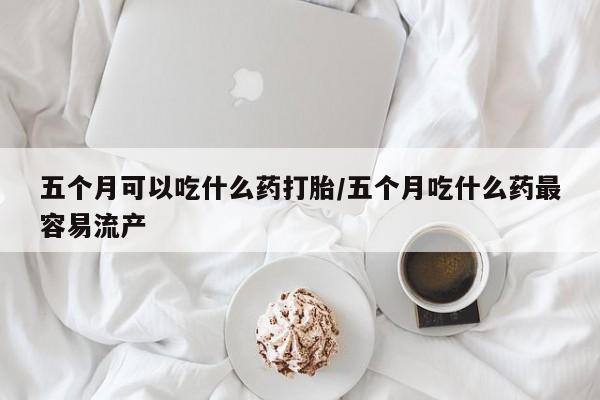 买打胎药私人联系方式五个月可以吃什么药打胎/五个月吃什么药最容易流产
