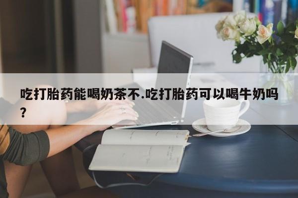 买打胎药私人联系方式吃打胎药能喝奶茶不.吃打胎药可以喝牛奶吗？