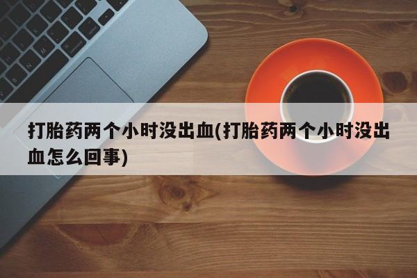 买打胎药私人联系方式打胎药两个小时没出血(打胎药两个小时没出血怎么回事)