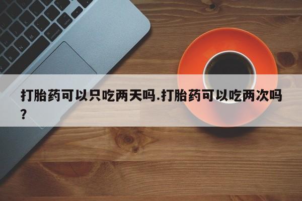 买打胎药私人联系方式打胎药可以只吃两天吗.打胎药可以吃两次吗？