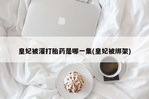 买打胎药私人联系方式皇妃被灌打胎药是哪一集(皇妃被绑架)
