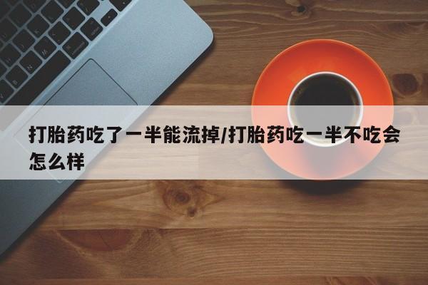 买打胎药私人联系方式打胎药吃了一半能流掉/打胎药吃一半不吃会怎么样