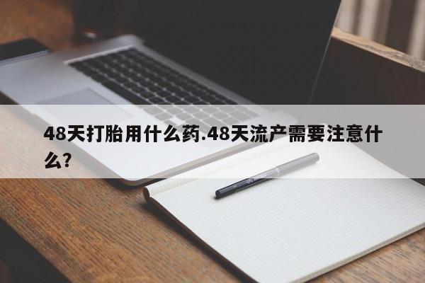 买打胎药私人联系方式48天打胎用什么药.48天流产需要注意什么？