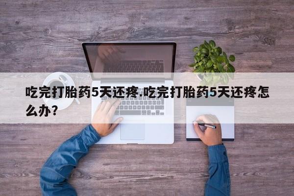买打胎药私人联系方式吃完打胎药5天还疼.吃完打胎药5天还疼怎么办？