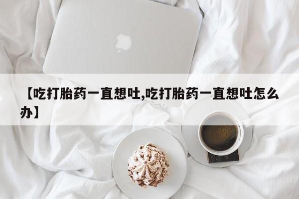 买打胎药私人联系方式【吃打胎药一直想吐,吃打胎药一直想吐怎么办】