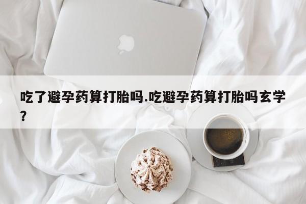 买打胎药私人联系方式吃了避孕药算打胎吗.吃避孕药算打胎吗玄学？