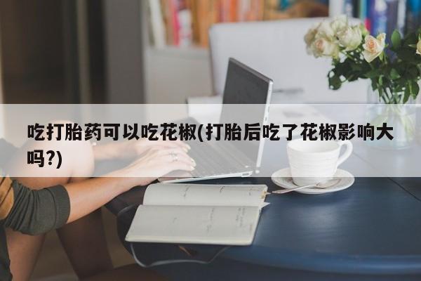 买打胎药私人联系方式吃打胎药可以吃花椒(打胎后吃了花椒影响大吗?)
