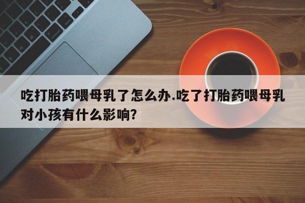 买打胎药私人联系方式吃打胎药喂母乳了怎么办.吃了打胎药喂母乳对小孩有什么影响？