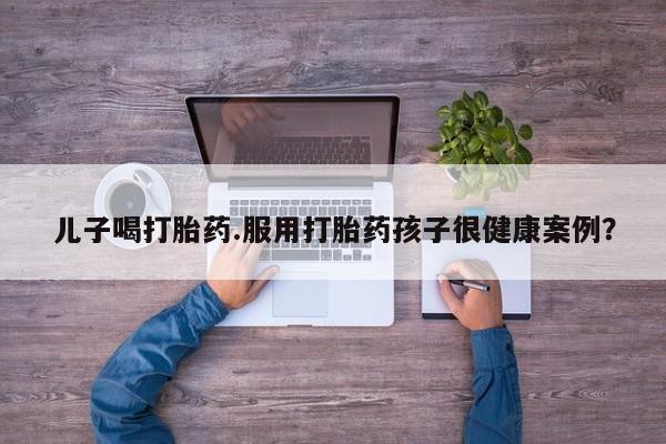 买打胎药私人联系方式儿子喝打胎药.服用打胎药孩子很健康案例？