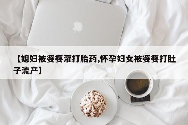 买打胎药私人联系方式【媳妇被婆婆灌打胎药,怀孕妇女被婆婆打肚子流产】