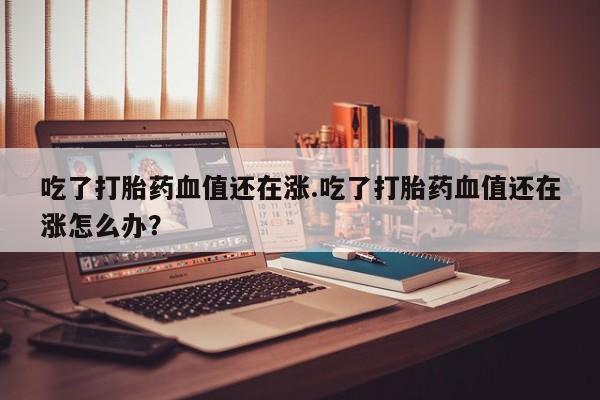 买打胎药私人联系方式吃了打胎药血值还在涨.吃了打胎药血值还在涨怎么办?