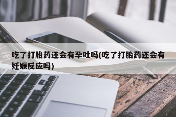 买打胎药私人联系方式吃了打胎药还会有孕吐吗(吃了打胎药还会有妊娠反应吗)