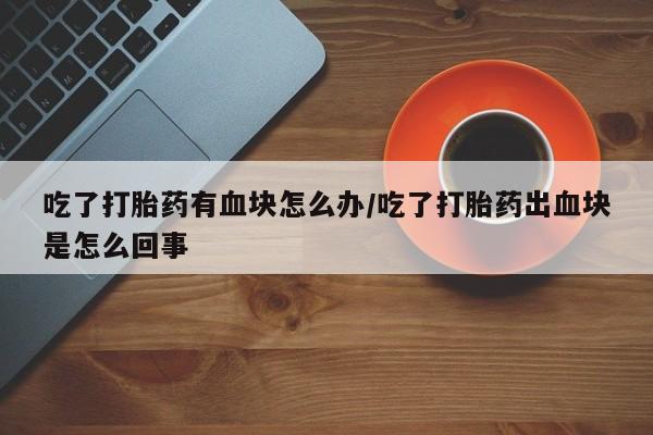 买打胎药私人联系方式吃了打胎药有血块怎么办/吃了打胎药出血块是怎么回事
