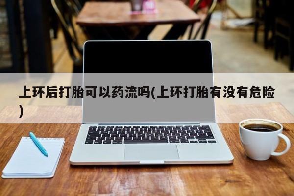 买打胎药私人联系方式上环后打胎可以药流吗(上环打胎有没有危险)