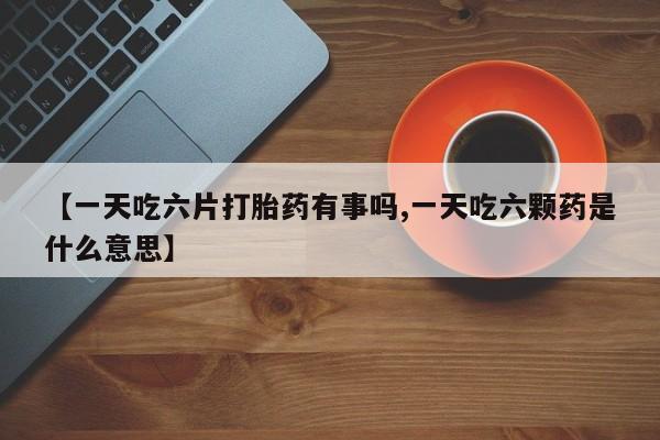 买打胎药私人联系方式【一天吃六片打胎药有事吗,一天吃六颗药是什么意思】