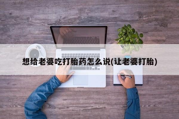 买打胎药私人联系方式想给老婆吃打胎药怎么说(让老婆打胎)