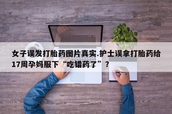 买打胎药私人联系方式女子误发打胎药图片真实.护士误拿打胎药给17周孕妈服下“吃错药了”？