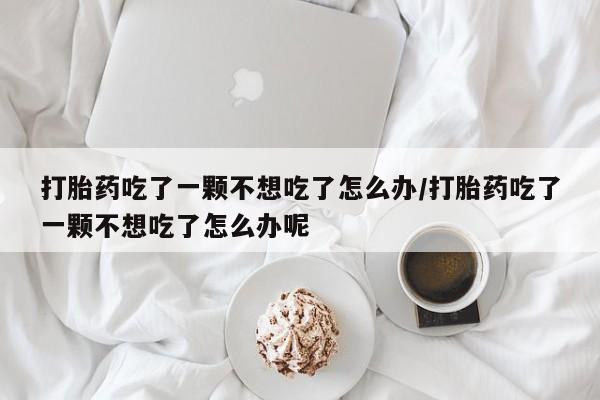 买打胎药私人联系方式打胎药吃了一颗不想吃了怎么办/打胎药吃了一颗不想吃了怎么办呢
