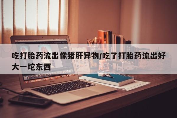 买打胎药私人联系方式吃打胎药流出像猪肝异物/吃了打胎药流出好大一坨东西