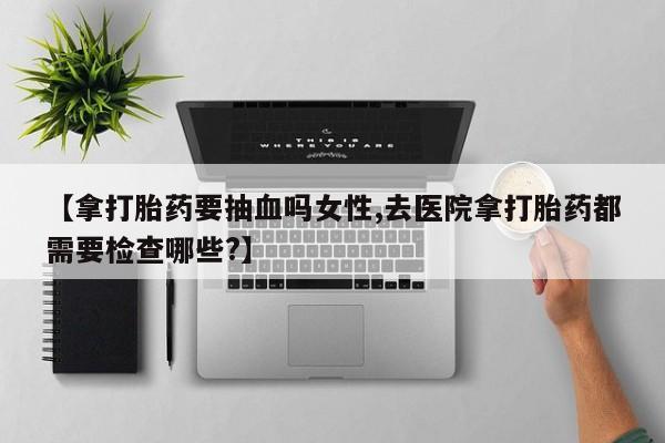 买打胎药私人联系方式【拿打胎药要抽血吗女性,去医院拿打胎药都需要检查哪些?】