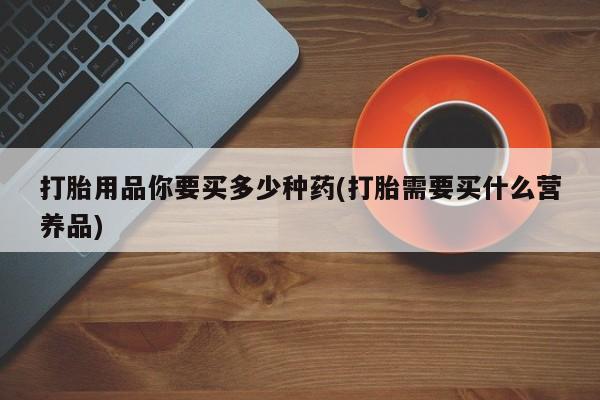 买打胎药私人联系方式打胎用品你要买多少种药(打胎需要买什么营养品)