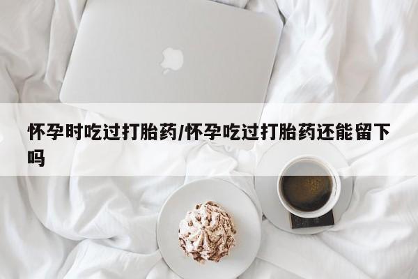 买打胎药私人联系方式怀孕时吃过打胎药/怀孕吃过打胎药还能留下吗