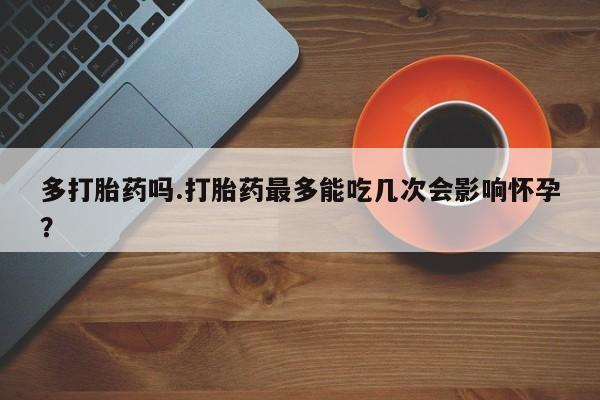 买打胎药私人联系方式多打胎药吗.打胎药最多能吃几次会影响怀孕？