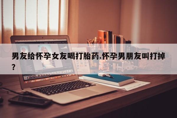买打胎药私人联系方式男友给怀孕女友喝打胎药.怀孕男朋友叫打掉？