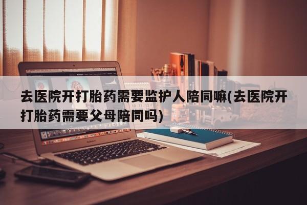 买打胎药私人联系方式去医院开打胎药需要监护人陪同嘛(去医院开打胎药需要父母陪同吗)