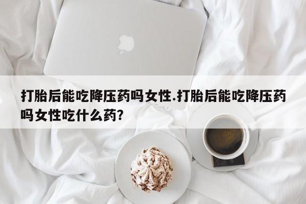 买打胎药私人联系方式打胎后能吃降压药吗女性.打胎后能吃降压药吗女性吃什么药？