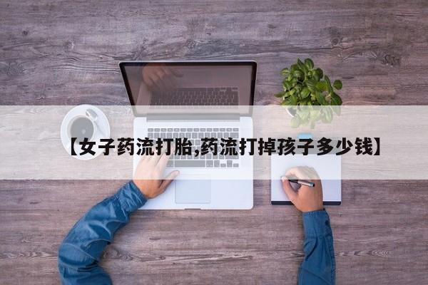 买打胎药私人联系方式【女子药流打胎,药流打掉孩子多少钱】