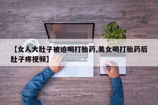 买打胎药私人联系方式【女人大肚子被迫喝打胎药,美女喝打胎药后肚子疼视频】