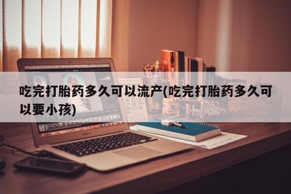 买打胎药私人联系方式吃完打胎药多久可以流产(吃完打胎药多久可以要小孩)