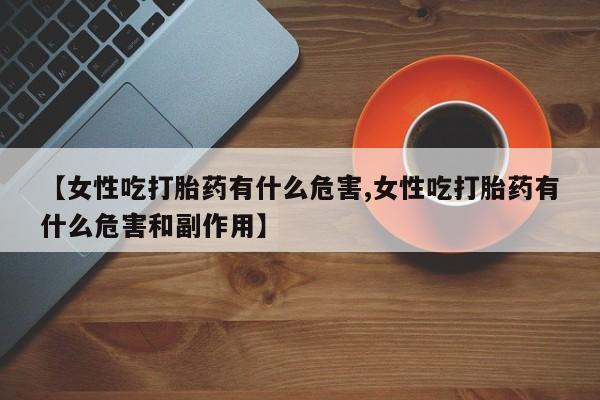 买打胎药私人联系方式【女性吃打胎药有什么危害,女性吃打胎药有什么危害和副作用】