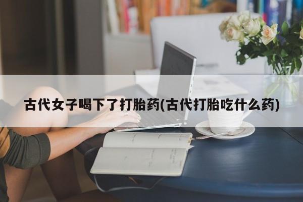 买打胎药私人联系方式古代女子喝下了打胎药(古代打胎吃什么药)