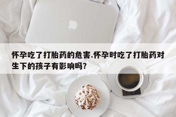 买打胎药私人联系方式怀孕吃了打胎药的危害.怀孕时吃了打胎药对生下的孩子有影响吗？