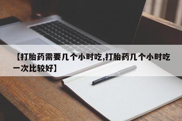 买打胎药私人联系方式【打胎药需要几个小时吃,打胎药几个小时吃一次比较好】