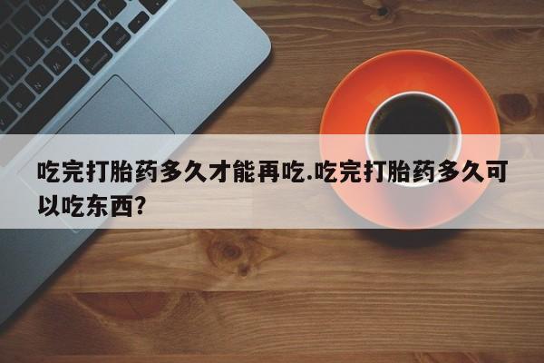 买打胎药私人联系方式吃完打胎药多久才能再吃.吃完打胎药多久可以吃东西？