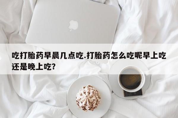 买打胎药私人联系方式吃打胎药早晨几点吃.打胎药怎么吃呢早上吃还是晚上吃？